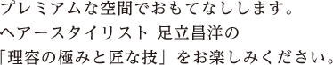 プレミアムな空間でおもてなしします。ヘアースタイリス 足立昌洋の「理容の極みと匠な技」をお楽しみください。